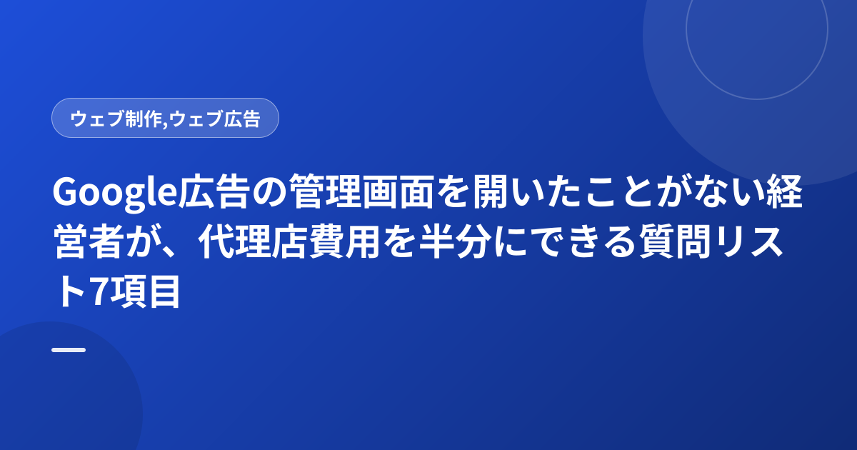 Google広告の管理画面を開いたことがない経営者が、代理店費用を半分にできる質問リスト7項目