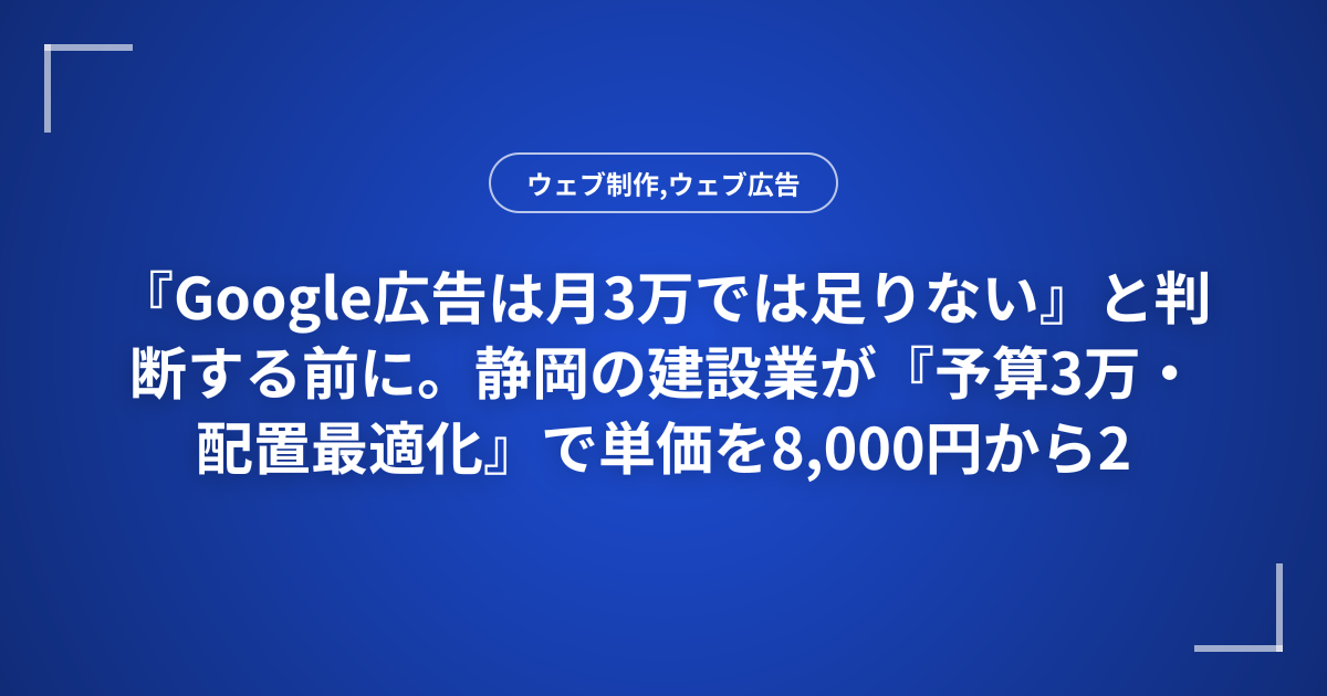 『Google広告は月3万では足りない』と判断する前に。静岡の建設業が『予算3万・配置最適化』で単価を8,000円から2,500円に改善した診断フローと3つのステップ