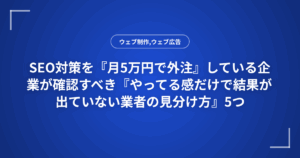 SEO対策を『月5万円で外注』している企業が確認すべき『やってる感だけで結果が出ていない業者の見分け方』5つ