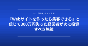 『Webサイトを作ったら集客できる』と信じて300万円失った経営者が次に投資すべき施策