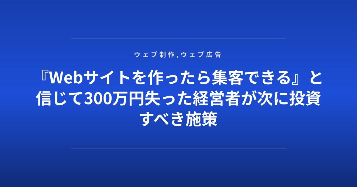 『Webサイトを作ったら集客できる』と信じて300万円失った経営者が次に投資すべき施策