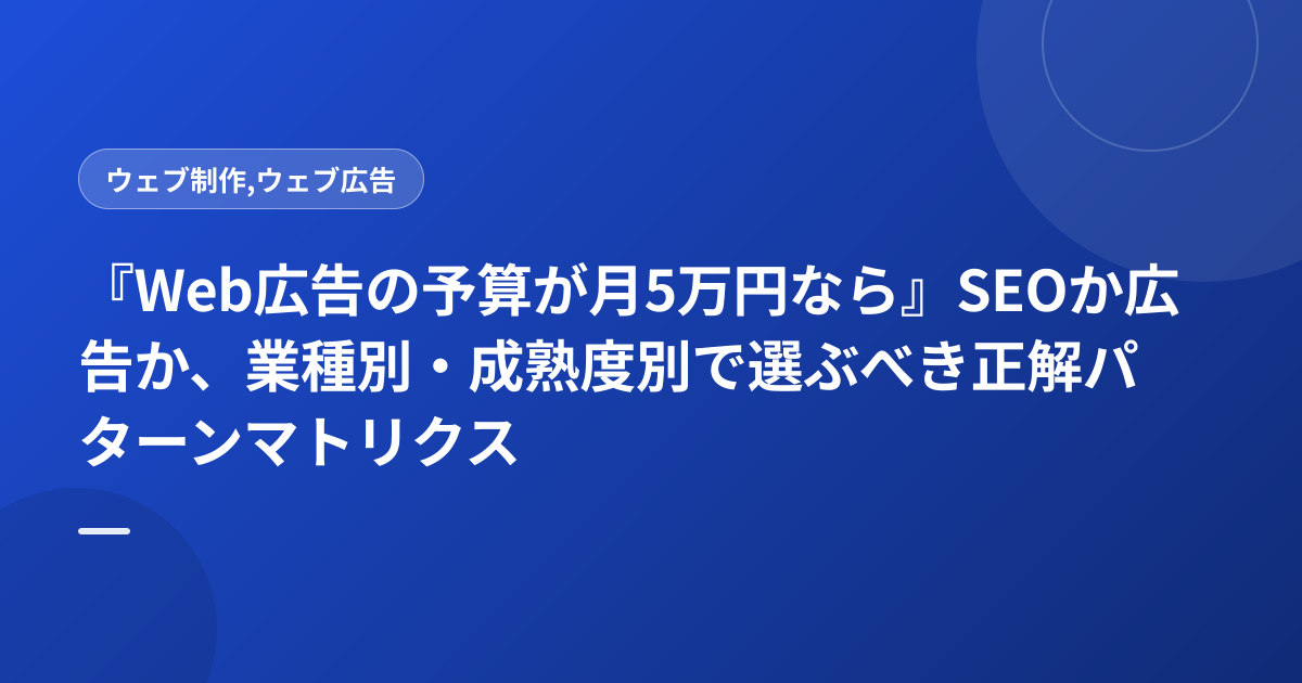 『Web広告の予算が月5万円なら』SEOか広告か、業種別・成熟度別で選ぶべき正解パターンマトリクス