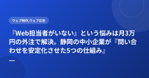 『Web担当者がいない』という悩みは月3万円の外注で解決。静岡の中小企業が『問い合わせを安定化させた5つの仕組み』