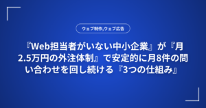『Web担当者がいない中小企業』が『月2.5万円の外注体制』で安定的に月8件の問い合わせを回し続ける『3つの仕組み』