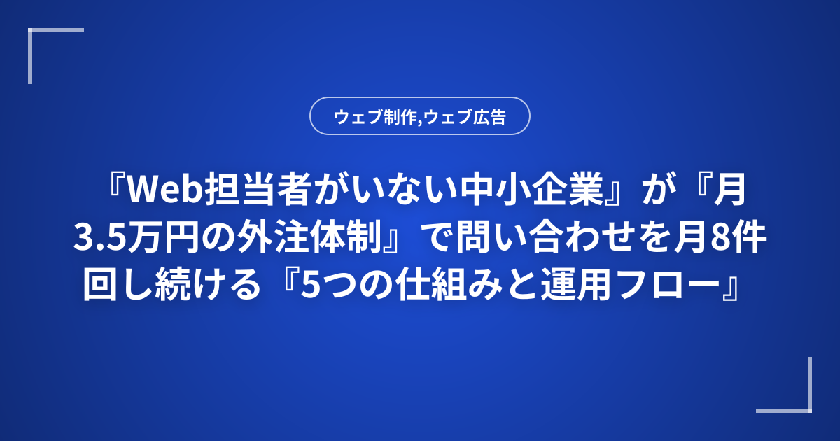 『Web担当者がいない中小企業』が『月3.5万円の外注体制』で問い合わせを月8件回し続ける『5つの仕組みと運用フロー』