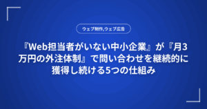 『Web担当者がいない中小企業』が『月3万円の外注体制』で問い合わせを継続的に獲得し続ける5つの仕組み