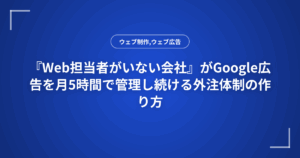 『Web担当者がいない会社』がGoogle広告を月5時間で管理し続ける外注体制の作り方
