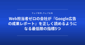 Web担当者ゼロの会社が『Google広告の成果レポート』を正しく読めるようになる最低限の指標5つ