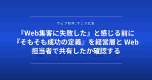 『Web集客に失敗した』と感じる前に『そもそも成功の定義』を経営層と Web担当者で共有したか確認する