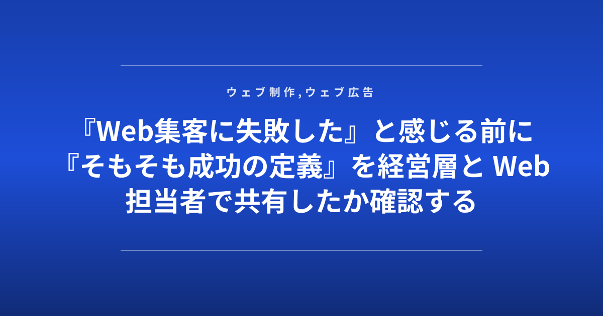 『Web集客に失敗した』と感じる前に『そもそも成功の定義』を経営層と Web担当者で共有したか確認する