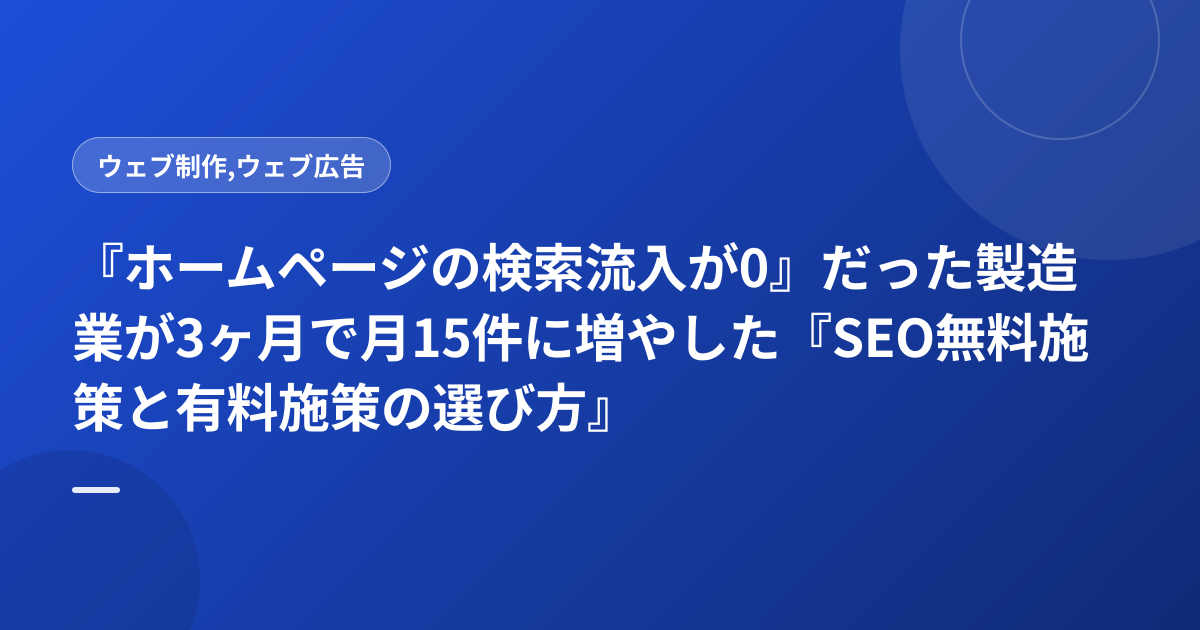 『ホームページの検索流入が0』だった製造業が3ヶ月で月15件に増やした『SEO無料施策と有料施策の選び方』