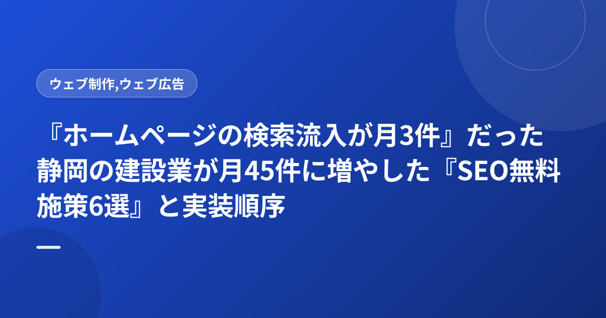『ホームページの検索流入が月3件』だった静岡の建設業が月45件に増やした『SEO無料施策6選』と実装順序