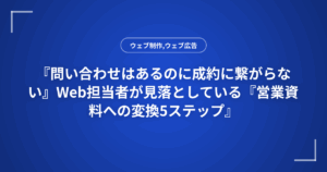 『問い合わせはあるのに成約に繋がらない』Web担当者が見落としている『営業資料への変換5ステップ』