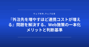 『外注先を増やすほど連携コストが増える』問題を解決する、Web施策の一本化メリットと判断基準