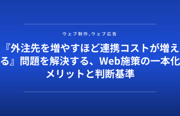 『外注先を増やすほど連携コストが増える』問題を解決する、Web施策の一本化メリットと判断基準