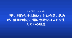 『安い制作会社は怖い』という思い込みが、静岡の中小企業に余計なコストを生んでいる構造