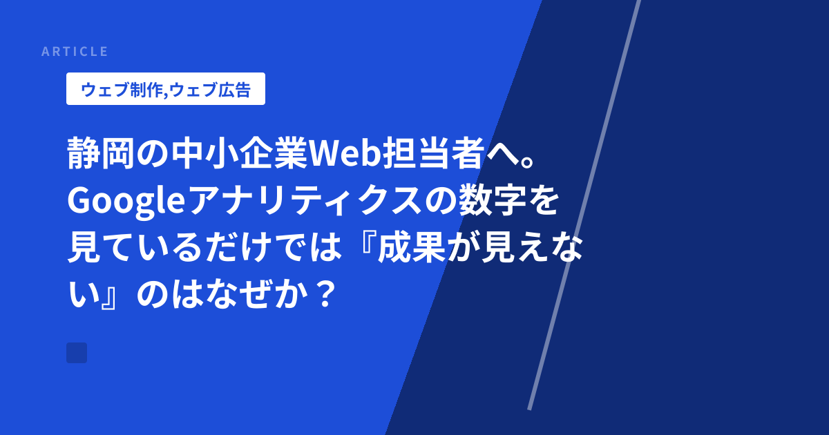 静岡の中小企業Web担当者へ。Googleアナリティクスの数字を見ているだけでは『成果が見えない』のはなぜか？