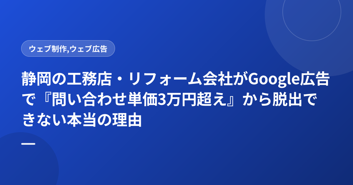 静岡の工務店・リフォーム会社がGoogle広告で『問い合わせ単価3万円超え』から脱出できない本当の理由