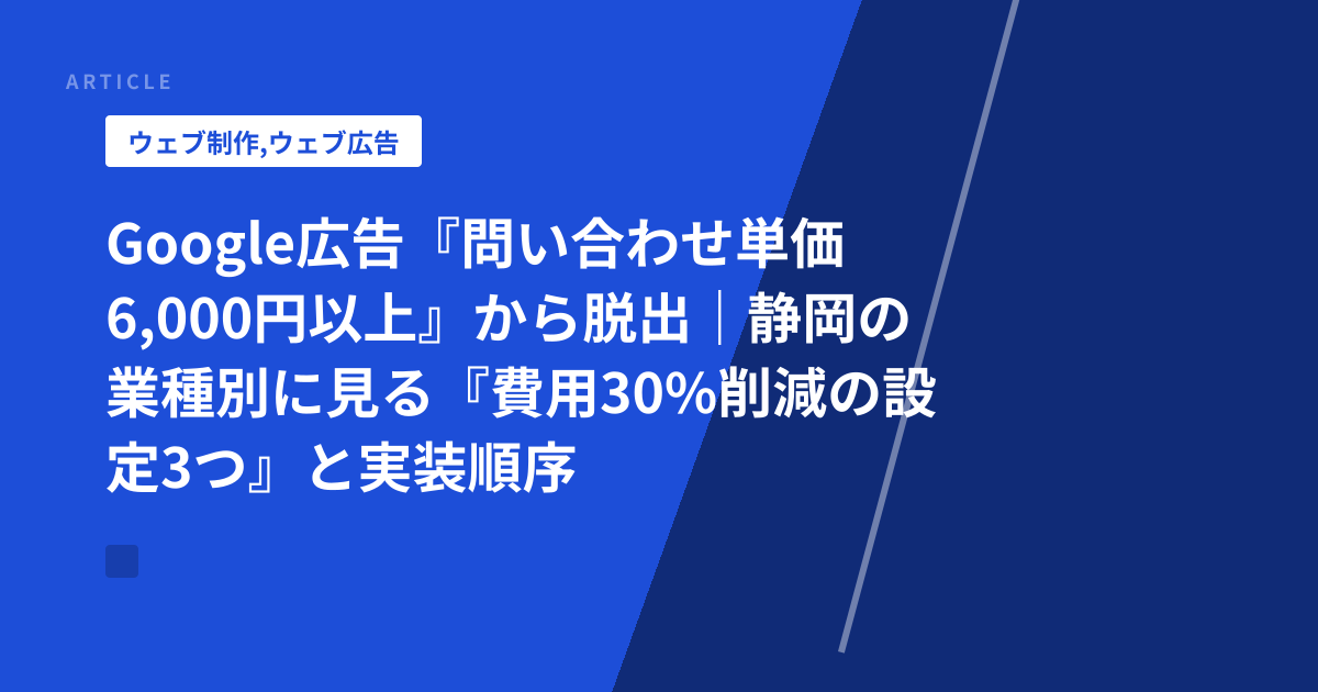Google広告『問い合わせ単価6,000円以上』から脱出｜静岡の業種別に見る『費用30%削減の設定3つ』と実装順序