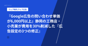 『Google広告の問い合わせ単価が6,000円以上』静岡の工務店・小売業が費用を30%削減した『広告設定の3つの修正』と実装手順