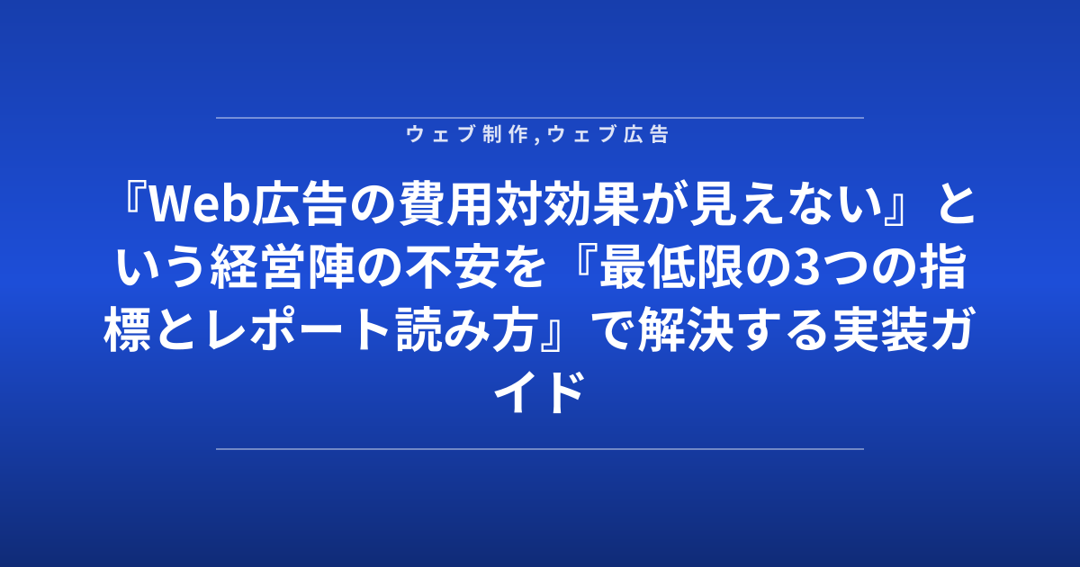 『Web広告の費用対効果が見えない』という経営陣の不安を『最低限の3つの指標とレポート読み方』で解決する実装ガイド