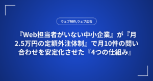 『Web担当者がいない中小企業』が『月2.5万円の定額外注体制』で月10件の問い合わせを安定化させた『4つの仕組み』