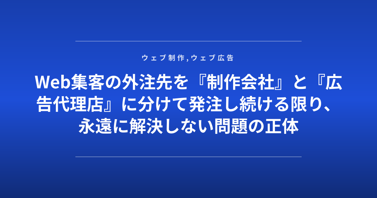 Web集客の外注先を『制作会社』と『広告代理店』に分けて発注し続ける限り、永遠に解決しない問題の正体