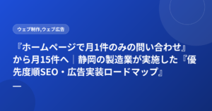 『ホームページで月1件のみの問い合わせ』から月15件へ｜静岡の製造業が実施した『優先度順SEO・広告実装ロードマップ』