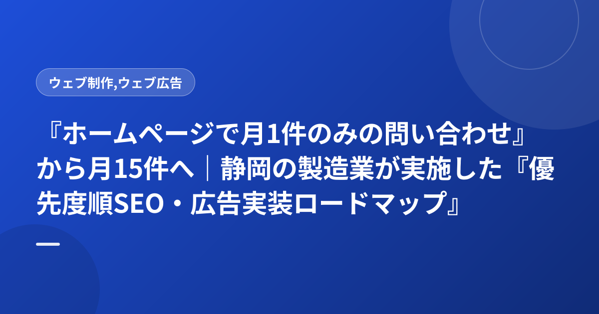 『ホームページで月1件のみの問い合わせ』から月15件へ｜静岡の製造業が実施した『優先度順SEO・広告実装ロードマップ』