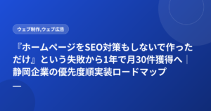 『ホームページをSEO対策もしないで作っただけ』という失敗から1年で月30件獲得へ｜静岡企業の優先度順実装ロードマップ