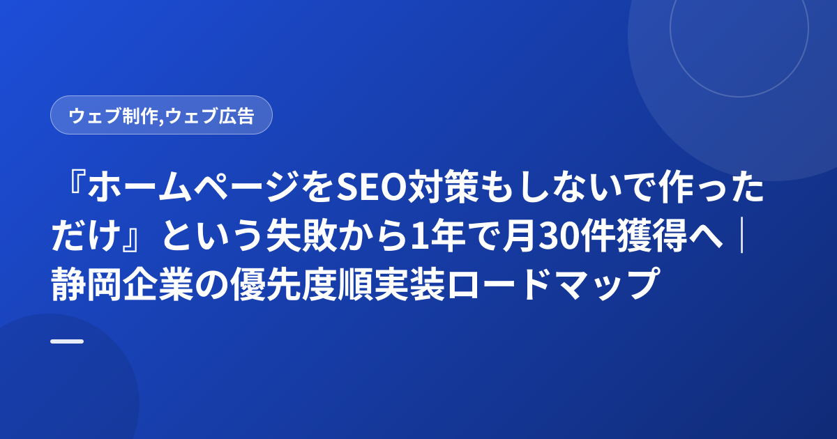 『ホームページをSEO対策もしないで作っただけ』という失敗から1年で月30件獲得へ｜静岡企業の優先度順実装ロードマップ