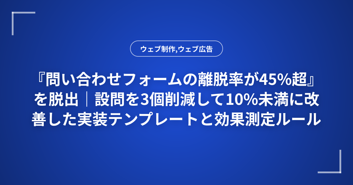 『問い合わせフォームの離脱率が45%超』を脱出｜設問を3個削減して10%未満に改善した実装テンプレートと効果測定ルール