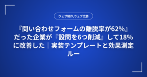 『問い合わせフォームの離脱率が62%』だった企業が『設問を6つ削減』して18%に改善した｜実装テンプレートと効果測定ルール
