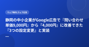 静岡の中小企業がGoogle広告で『問い合わせ単価9,000円』から『4,000円』に改善できた『3つの設定変更』と実装順序