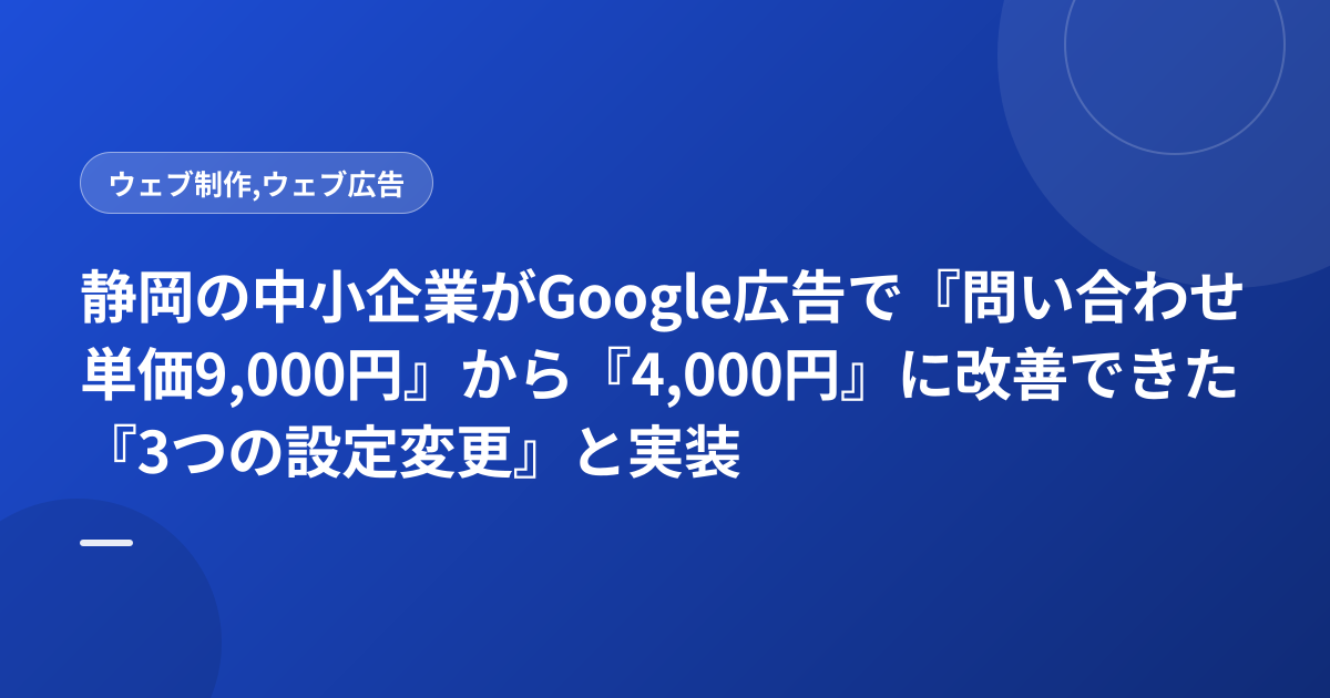 静岡の中小企業がGoogle広告で『問い合わせ単価9,000円』から『4,000円』に改善できた『3つの設定変更』と実装順序