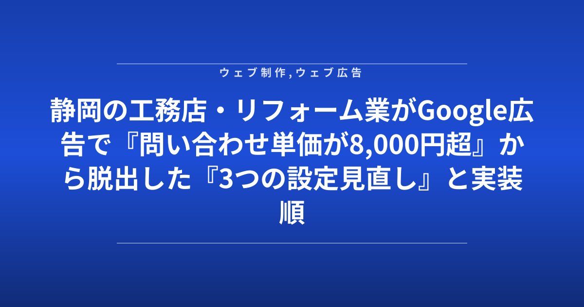 静岡の工務店・リフォーム業がGoogle広告で『問い合わせ単価が8,000円超』から脱出した『3つの設定見直し』と実装順序