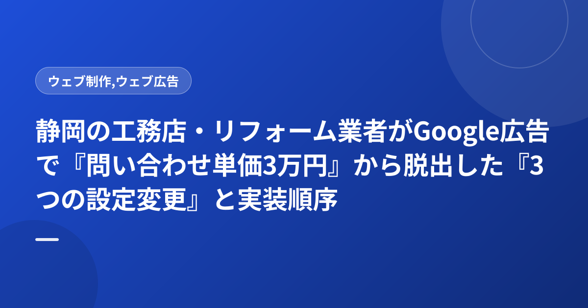 静岡の工務店・リフォーム業者がGoogle広告で『問い合わせ単価3万円』から脱出した『3つの設定変更』と実装順序