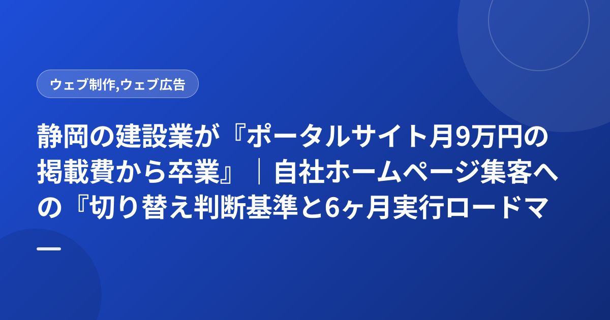 静岡の建設業が『ポータルサイト月9万円の掲載費から卒業』｜自社ホームページ集客への『切り替え判断基準と6ヶ月実行ロードマップ』